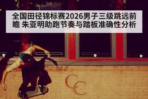 全国田径锦标赛2026男子三级跳远前瞻 朱亚明助跑节奏与踏板准确性分析